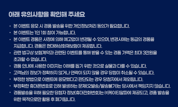 아래 유의사항을 확인해 주세요. - 본 이벤트 응모 시 경품 발송을 위한 개인정보처리 동의가 필요합니다. - 본 이벤트는 1인 1회 참여 가능합니다. - 본 이벤트 경품은 사정에 의해 예고없이 변경될 수 있으며, 변경시에는 동급의 경품을 지급합니다. 경품은 현대해상화재보험이 제공합니다. - 관련 법규상 보험계약과 관련된 이벤트를 통해 받을 수 있는 경품 가액은 최대 3만원을 초과할 수 없습니다. - 경품 안내에 사용한 이미지는 이해를 돕기 위한 것으로 실물과 다를 수 있습니다. - 고객님의 정보가 정확하지 않거나 연락이 되지 않을 경우 당첨이 취소될 수 있습니다. - 부정한 방법으로 이벤트에 응모했다고 판단되는 경우 당첨자에서 제외됩니다. - 부정확한 휴대폰번호로 인해 발생하는 문제(오발송/발송불가)는 당사에서 책임지지 않습니다. - 경품발송을 위해 필요한 당첨자 정보(휴대전화번호)는 ㈜케이티알파에 제공되고, 경품 발송을 위한 목적으로만 활용 후 폐기됩니다.							