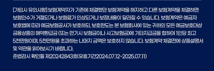 [가입시 유의사항] 이 보험계약은 예금자보호법에 따라 해약환급금(또는 만기 시 보험금)에 기타지급금을 합한 금액이 1인당 '5천만원까지'(본 보험 회사의 여타 보험상품과 합산) 보호됩니다. 이와 별도로 본 보험회사 보호상품의 사고보험금을 합산한 금액이 1인당 '5천만원까지' 보호됩니다. 계약자가 기존에 체결했던 보험계약을 해지하고 다른 보험계약을 체결하면 보험인수가 거절되거나 보험료가 인상되거나 보장내용이 달라질 수 있습니다. 또한 지급한도, 면책사항 등에 따라 보험금 지급이 제한될 수 있습니다. 보험계약 체결 전 상품설명서 및 약관을 읽어보시기 바랍니다.준법감시인확인필 제20242843호(유효기간2024.07.12~2025.07.11)