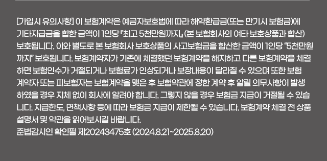 [가입시 유의사항] 이 보험계약은 예금자보호법에 따라 해약환급금(또는 만기시 보험금)에 기타지급금을 합한 금액이 1인당 『최고 5천만원까지』 (본 보험회사의 여타 보호상품과 합산) 보호됩니다. 이와 별도로 본 보험회사 보호상품의 사고보험금을 합산한 금액이 1인당 “5천만원까지” 보호됩니다. 보험계약자가 기존에 체결했던 보험계약을 해지하고 다른 보험계약을 체결하면 보험인수가 거절되거나 보험료가 인상되거나 보장내용이 달라질 수 있으며 또한 보험계약자 또는 피보험자는 보험계약을 맺은 후 보험약관에 정한 계약 후 알릴 의무사항이 발생하였을 경우 지체 없이 회사에 알려야 합니다. 그렇지 않을 경우 보험금 지급이 거절될 수 있습니다. 지급한도, 면책사항 등에 따라 보험금 지급이 제한될 수 있습니다. 보험계약 체결 전 상품설명서 및 약관을 읽어보시길 바랍니다. 준법감시인 확인필 제20243475호 (2024.8.21~2025.8.20)