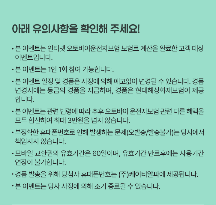 아래 유의사항을 확인해 주세요!
                      * 본 이벤트는 인터넷 오토바이운전자보험 보험료 계산을 완료한 고객 대상 이벤트입니다.
                      * 본 이벤트는 1인 1회 참여 가능합니다.
                      * 본 이벤트 일정 및 경품은 사정에 의해 예고없이 변경될 수 있습니다. 경품 변경시에는 동급의 경품을 지급하며, 경품은 현대해상화재보험이 제공합니다.
                      * 본 이벤트는 관련 법령에 따라 추후 오토바이 운전자보험 관련 다른 혜택을 모두 합산하여 최대 3만원을 넘지 않습니다.
                      * 부정확한 휴대폰번호로 인해 발생하는 문제(오발송/발송불가)는 당사에서 책임지지 않습니다.
                      * 모바일 교환권의 유효기간은 60일이며, 유효기간 만료후에는 사용기간 연장이 불가합니다.
                      * 경품 발송을 위해 당첨자 휴대폰번호는 (주)케이티알파에 제공됩니다.
                      * 본 이벤트는 당사 사정에 의해 조기 종료될 수 있습니다. 