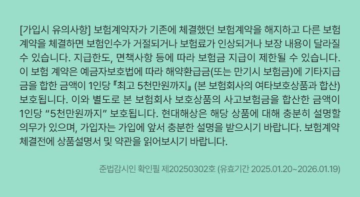 [가입시 유의사항]
                      보험계약자가 기존에 체결했던 보험계약을 해지하고 다른 보험계약을 체결하면 보험인수가 거절되거나 보험료가 인상되거나 보장 내용이 달라질 수 있습니다.
                      지급한도, 면책사항 등에 따라 보험금 지급이 제한될 수 있습니다. 이 보험 계약은 예금자보호법에 따라 해약환급금(또는 만기시 보험금)에 기타지급금을 합한 금액이 1인당 『최고 5천만원까지』 (본 보험회사의 여타보호상품과 합산)보호됩니다.이와 별도로 본 보험회사 보호상품의 사고보험금을 합산한 금액이 1인당 “5천만원까지” 보호됩니다. 현대해상은 해당 상품에 대해 충분히 설명할 의무가 있으며, 가입자는 가입에 앞서 충분한 설명을 받으시기 바랍니다. 보험계약 체결전에 상품설명서 및 약관을 읽어보시기 바랍니다.&
                      준법감시인 확인필 제20250302호 (유효기간 2025.01.20~2026.01.19)