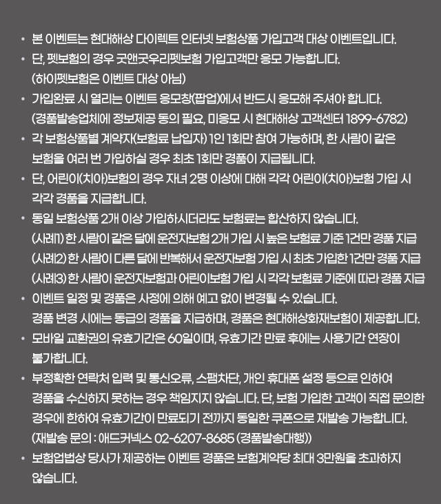 * 본 이벤트는 현대해상 다이렉트 인터넷 보험상품 가입고객 대상 이벤트입니다. * 단, 펫보험의 경우 굿앤굿우리펫보험 가입고객만 응모 가능합니다.(하이펫보험은 이벤트 대상 아님) * 가입완료 시 열리는 이벤트 응모창(팝업)에서 반드시 응모해 주셔야 합니다. (경품발송업체에 정보제공 동의 필요, 미응모 시 현대해상 고객센터 1899-6782) 각 보험상품별 계약자(보험료 납입자) 1인 1회만 참여 가능하며, 한 사람이 같은 보험을 여러 번 가입하실 경우 최초 1회만 경품이 지급됩니다. * 단, 어린이(치아)보험의 경우 자녀 2명 이상에 대해 각각 어린이(치아)보험 가입 시 각각 경품을 지급합니다. * 동일 보험상품 2개 이상 가입하시더라도 보험료는 합산하지 않습니다.(사례1) 한 사람이 같은 달에 운전자보험 2개 가입 시 높은 보험료 기준 1건만 경품 지급 (사례2) 한 사람이 다른 달에 반복해서 운전자보험 가입 시 최초 가입한 1건만 경품 지급 (사례3) 한 사람이 운전자보험과 어린이보험 가입 시 각각 보험료 기준에 따라 경품 지급 * 이벤트 일정 및 경품은 사정에 의해 예고 없이 변경될 수 있습니다. * 경품 변경 시에는 동급의 경품을 지급하며, 경품은 현대해상화재보험이 제공합니다. * 모바일 교환권의 유효기간은 60일이며, 유효기간 만료 후에는 사용기간 연장이 불가합니다.* 부정확한 연락처 입력 및 통신오류, 스팸차단, 개인 휴대폰 설정 등으로 인하여 경품을 수신하지 못하는 경우 책임지지 않습니다. 단, 보험 가입한 고객이 직접 문의한 경우에 한하여 유효기간이 만료되기 전까지 동일한 쿠폰으로 재발송 가능합니다. (재발송 문의 : 애드커넥스 02-6207-8685 (경품발송대행)) * 보험업법상 당사가 제공하는 이벤트 경품은 보험계약당 최대 3만원을 초과하지 않습니다.