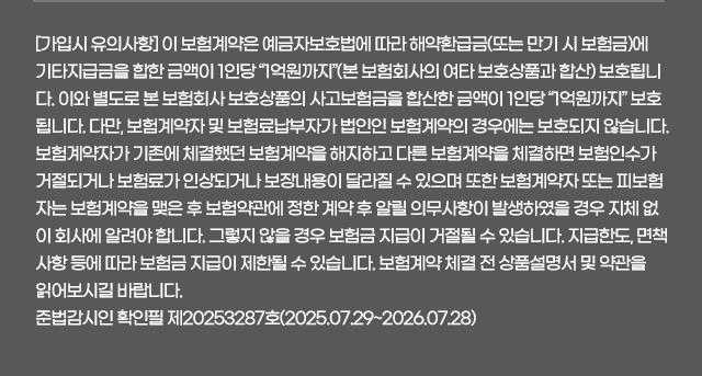 [가입시 유의사항] 이 보험계약은 예금자보호법에 따라 해약환급금(또는 만기 시 보험금)에 기타지급금을 합한 금액이 1인당 “1억원까지”(본 보험회사의 여타 보호상품과 합산) 보호됩니다. 이와 별도로 본 보험회사 보호상품의 사고보험금을 합산한 금액이 1인당 “1억원까지” 보호됩니다. 다만, 보험계약자 및 보험료납부자가 법인인 보험계약의 경우에는 보호되지 않습니다. 보험계약자가 기존에 체결했던 보험계약을 해지하고 다른 보험계약을 체결하면 보험인수가 거절되거나 보험료가 인상되거나 보장내용이 달라질 수 있으며 또한 보험계약자 또는 피보험자는 보험계약을 맺은 후 보험약관에 정한 계약 후 알릴 의무사항이 발생하였을 경우 지체 없이 회사에 알려야 합니다. 그렇지 않을 경우 보험금 지급이 거절될 수 있습니다. 지급한도, 면책사항 등에 따라 보험금 지급이 제한될 수 있습니다. 보험계약 체결 전 상품설명서 및 약관을 읽어보시길 바랍니다. 준법감시인 확인필 제20253287호(2025.07.29~2026.07.28)
