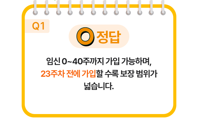 정답 O 임신 0~40주까지 가입 가능하며,23주차 전에 가입할 수록 보장 범위가 넓습니다.