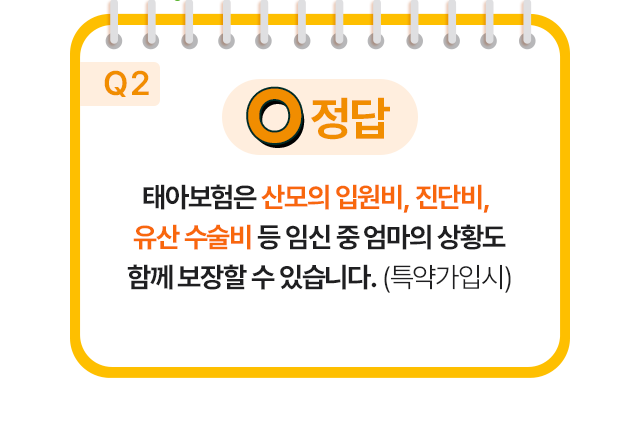 정답 O 태아보험은 산모의 입원비, 진단비, 유산 수술비 등 임신 중 엄마의 상황도함께 보장할 수 있습니다. (특약가입시)