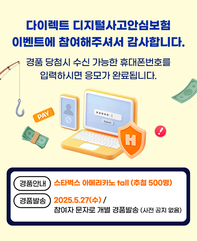 다이렉트 디지털사고안심보험 이벤트에 참여해주셔서 감사합니다. 경품 당첨시 수신 가능한 휴대폰번호를 입력하시면 응모가 완료됩니다. 경품안내 : 스타벅스 아메리카노 tall (추첨 1,000명) 경품발송 : 2025.5.27(수) / 참여자 문자로 개별 경품발송 (사전 공지 없음)