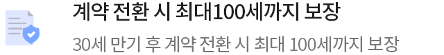 계약 전환 시 최대100세까지 보장30세 만기 후 계약 전환 시 최대 100세까지 보장
