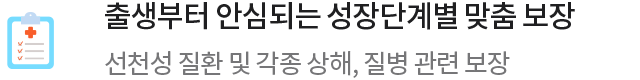 출생부터 안심되는 성장단계별 맞춤 보장 선천성 질환 및 각종 상해, 질병 관련 보장